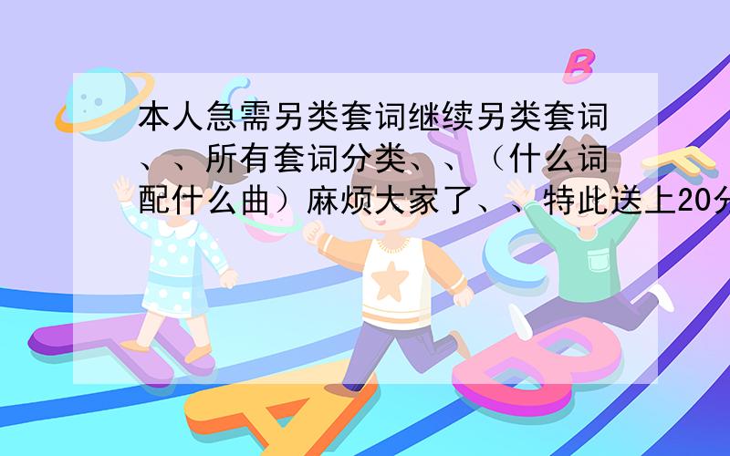 本人急需另类套词继续另类套词、、所有套词分类、、（什么词配什么曲）麻烦大家了、、特此送上20分