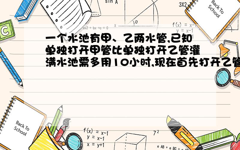 一个水池有甲、乙两水管,已知单独打开甲管比单独打开乙管灌满水池需多用10小时,现在首先打开乙管10小时,然后再打开甲管,