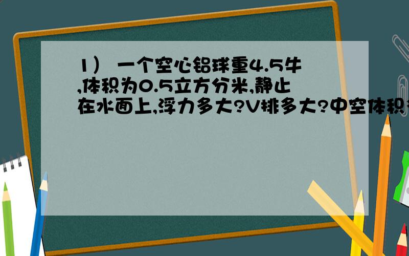 1） 一个空心铝球重4.5牛,体积为0.5立方分米,静止在水面上,浮力多大?V排多大?中空体积多大?