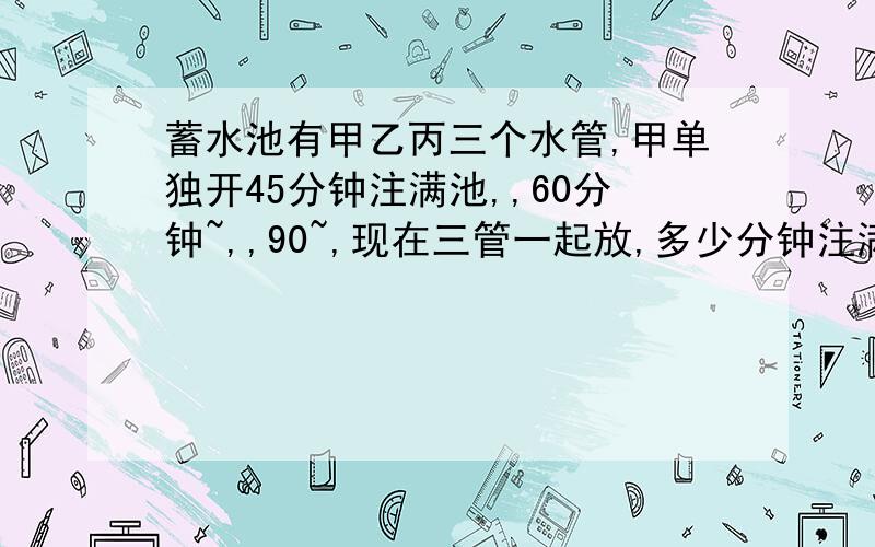 蓄水池有甲乙丙三个水管,甲单独开45分钟注满池,,60分钟~,,90~,现在三管一起放,多少分钟注满