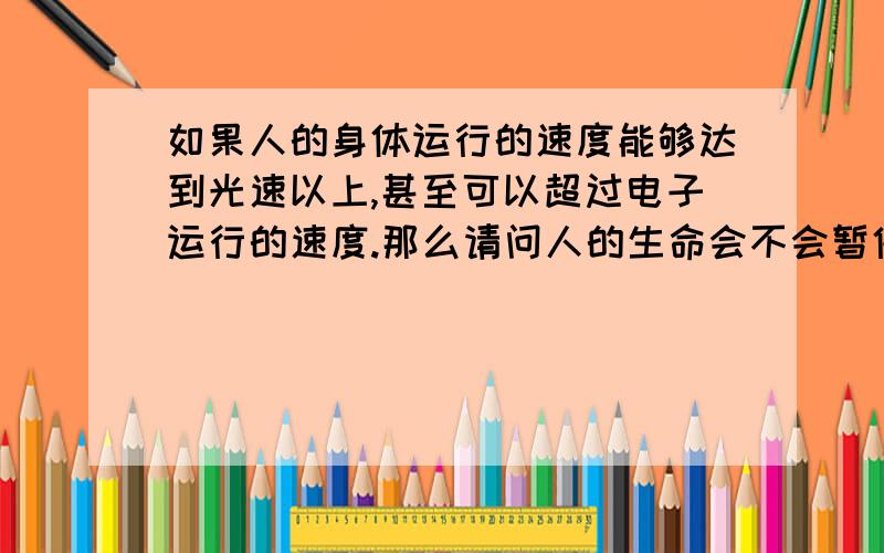 如果人的身体运行的速度能够达到光速以上,甚至可以超过电子运行的速度.那么请问人的生命会不会暂停呢?