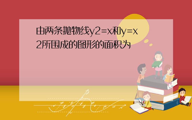 由两条抛物线y2=x和y=x2所围成的图形的面积为