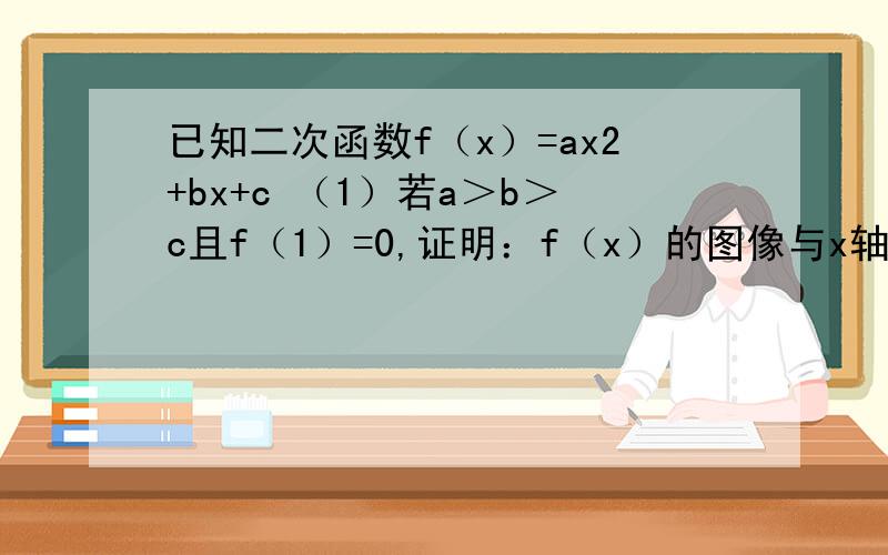 已知二次函数f（x）=ax2+bx+c （1）若a＞b＞c且f（1）=0,证明：f（x）的图像与x轴有两个相异的交点