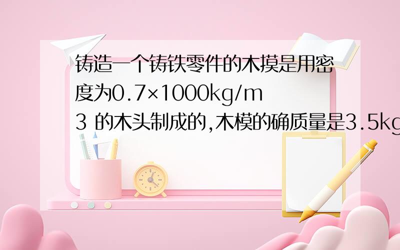 铸造一个铸铁零件的木摸是用密度为0.7×1000kg/m3 的木头制成的,木模的确质量是3.5kg,求铸造一个零件需要多