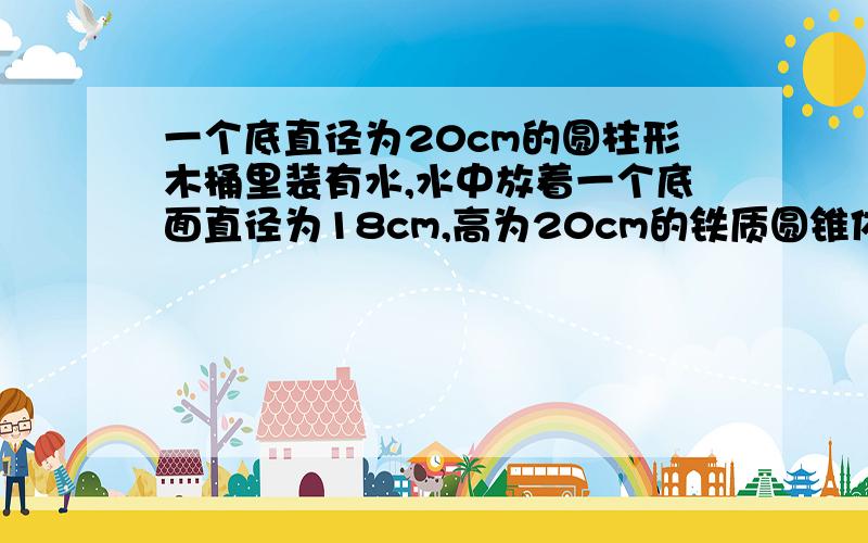 一个底直径为20cm的圆柱形木桶里装有水,水中放着一个底面直径为18cm,高为20cm的铁质圆锥体.当圆锥体取