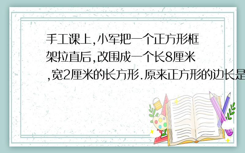 手工课上,小军把一个正方形框架拉直后,改围成一个长8厘米,宽2厘米的长方形.原来正方形的边长是多少厘米?