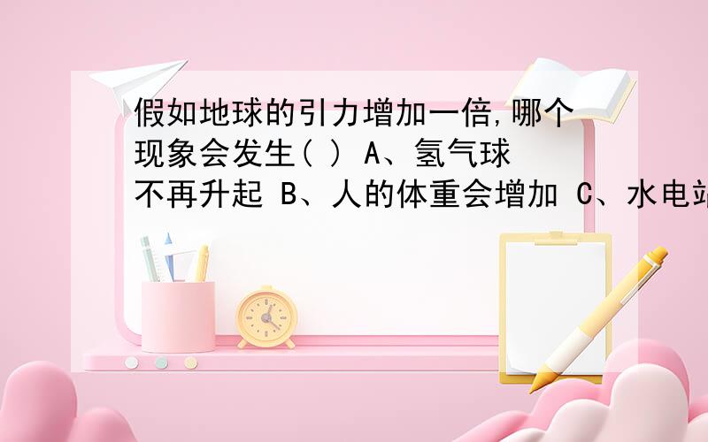 假如地球的引力增加一倍,哪个现象会发生( ) A、氢气球不再升起 B、人的体重会增加 C、水电站的发电功率不