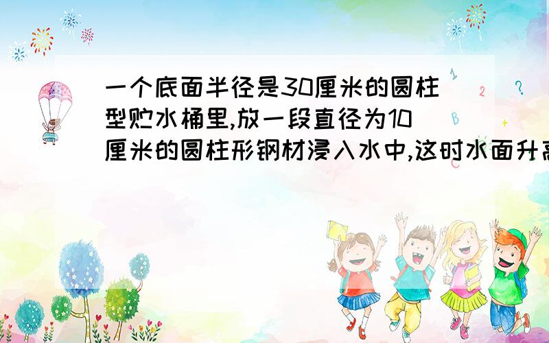 一个底面半径是30厘米的圆柱型贮水桶里,放一段直径为10厘米的圆柱形钢材浸入水中,这时水面升高了1.5厘米.