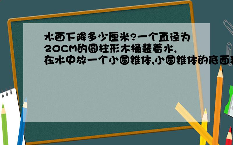 水面下降多少厘米?一个直径为20CM的圆柱形木桶装着水,在水中放一个小圆锥体,小圆锥体的底面积是木桶底面积的3/5,且高