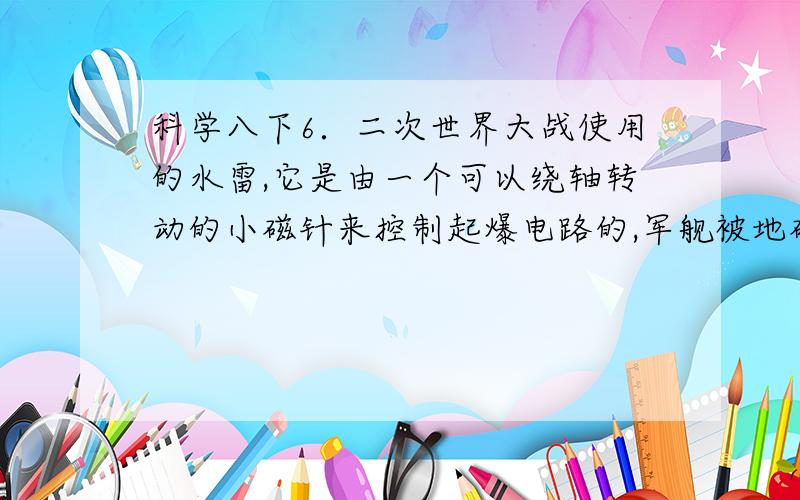 科学八下6．二次世界大战使用的水雷,它是由一个可以绕轴转动的小磁针来控制起爆电路的,军舰被地磁场磁化后就变成一个浮动的磁