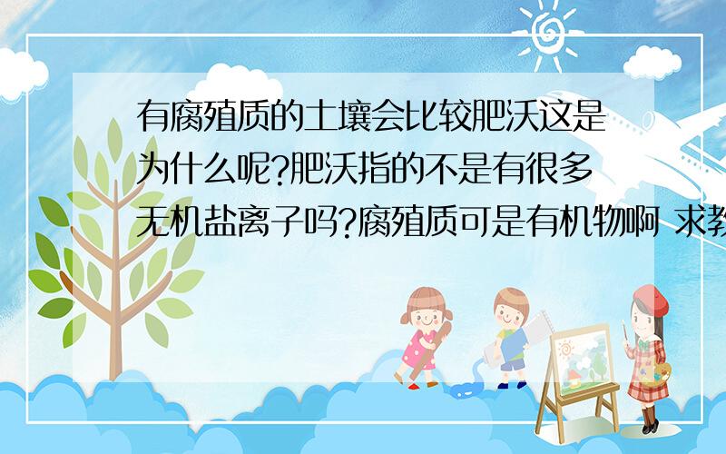 有腐殖质的土壤会比较肥沃这是为什么呢?肥沃指的不是有很多无机盐离子吗?腐殖质可是有机物啊 求教