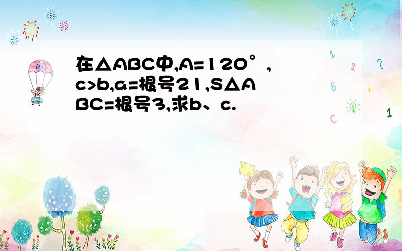 在△ABC中,A=120°,c>b,a=根号21,S△ABC=根号3,求b、c.