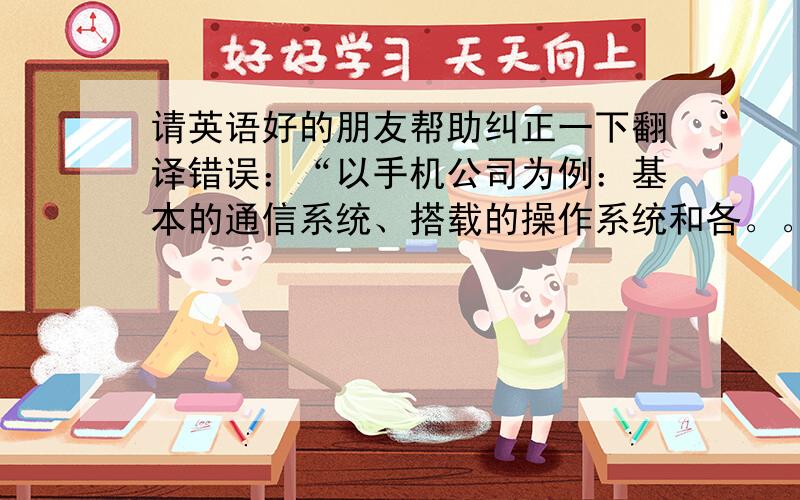 请英语好的朋友帮助纠正一下翻译错误：“以手机公司为例：基本的通信系统、搭载的操作系统和各。。。”