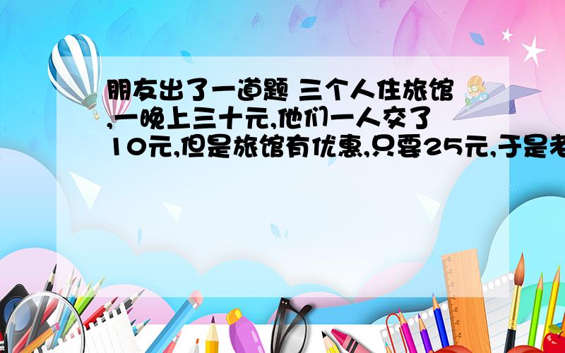 朋友出了一道题 三个人住旅馆,一晚上三十元,他们一人交了10元,但是旅馆有优惠,只要25元,于是老板就叫服务员把5元还给