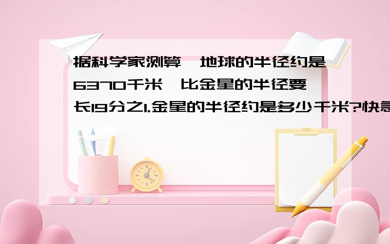 据科学家测算,地球的半径约是6370千米,比金星的半径要长19分之1.金星的半径约是多少千米?快急