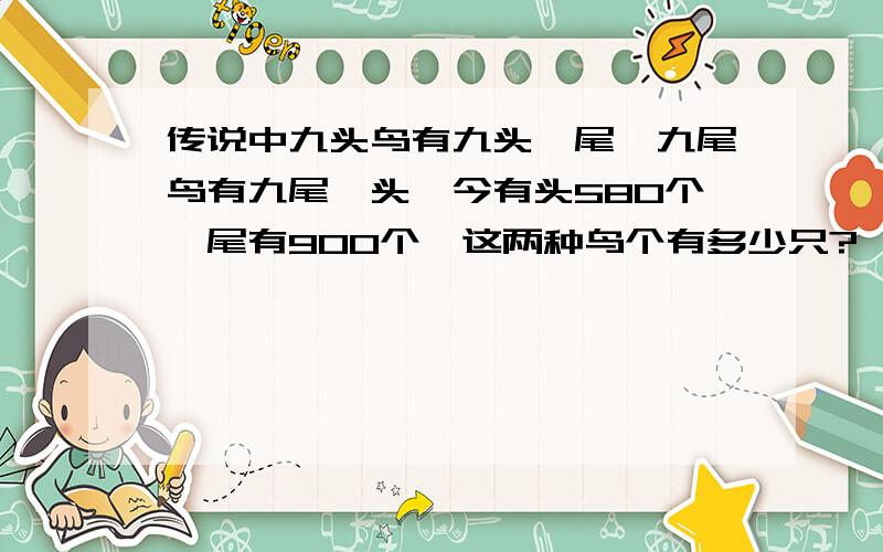 传说中九头鸟有九头一尾,九尾鸟有九尾一头,今有头580个,尾有900个,这两种鸟个有多少只?