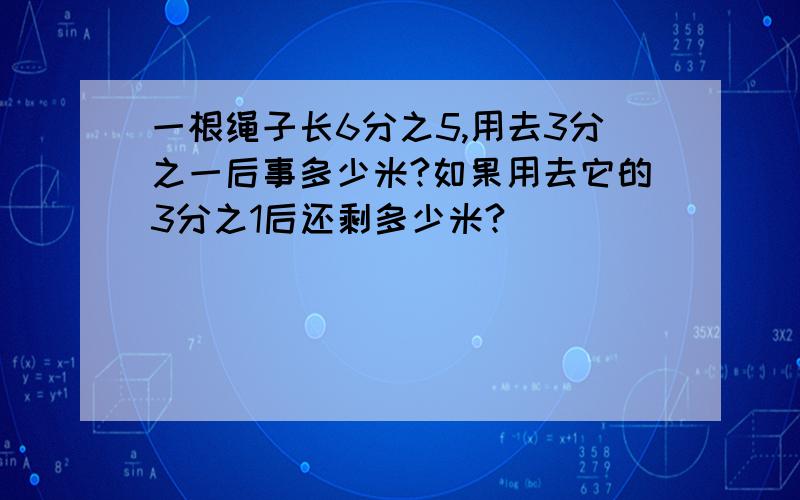 一根绳子长6分之5,用去3分之一后事多少米?如果用去它的3分之1后还剩多少米?