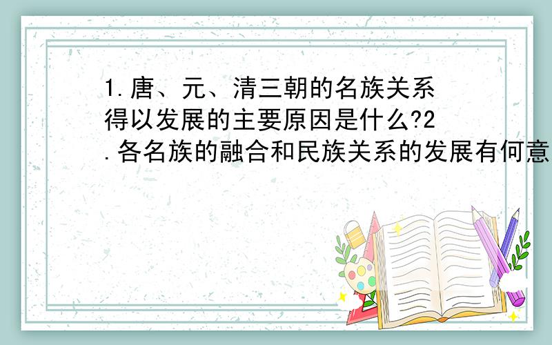 1.唐、元、清三朝的名族关系得以发展的主要原因是什么?2.各名族的融合和民族关系的发展有何意义?