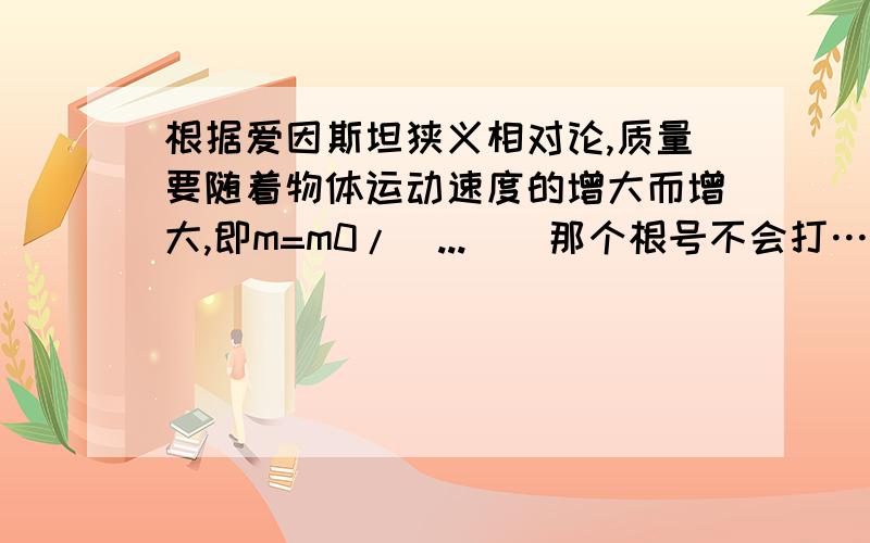 根据爱因斯坦狭义相对论,质量要随着物体运动速度的增大而增大,即m=m0/（...)(那个根号不会打……),请讨论：