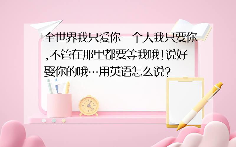 全世界我只爱你一个人我只要你,不管在那里都要等我哦!说好娶你的哦…用英语怎么说?