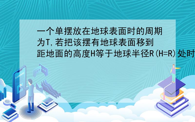 一个单摆放在地球表面时的周期为T,若把该摆有地球表面移到距地面的高度H等于地球半径R(H=R)处时,它振动的周期将变为?