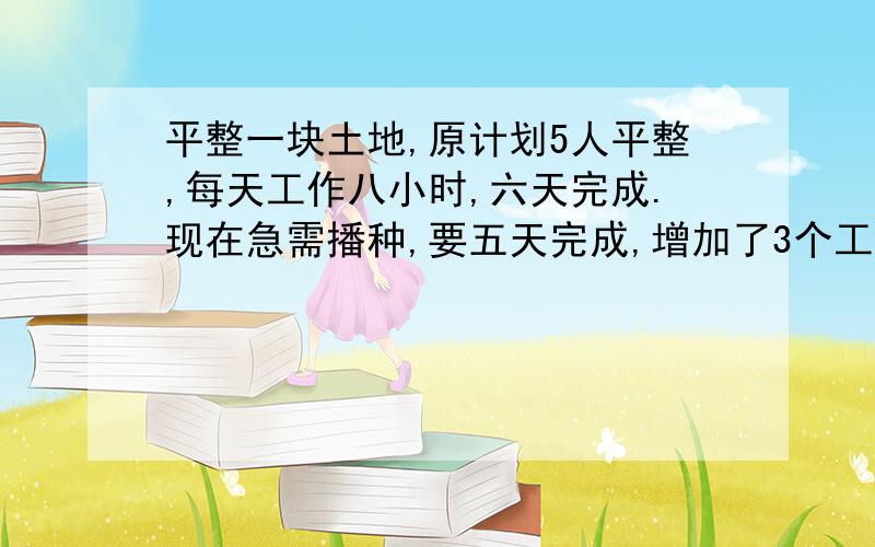 平整一块土地,原计划5人平整,每天工作八小时,六天完成.现在急需播种,要五天完成,增加了3个工人.