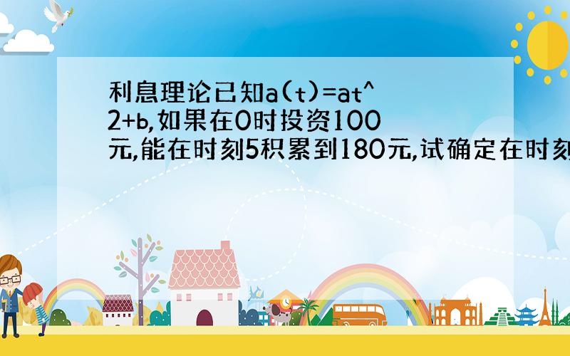 利息理论已知a(t)=at^2+b,如果在0时投资100元,能在时刻5积累到180元,试确定在时刻5投资300元,在时刻