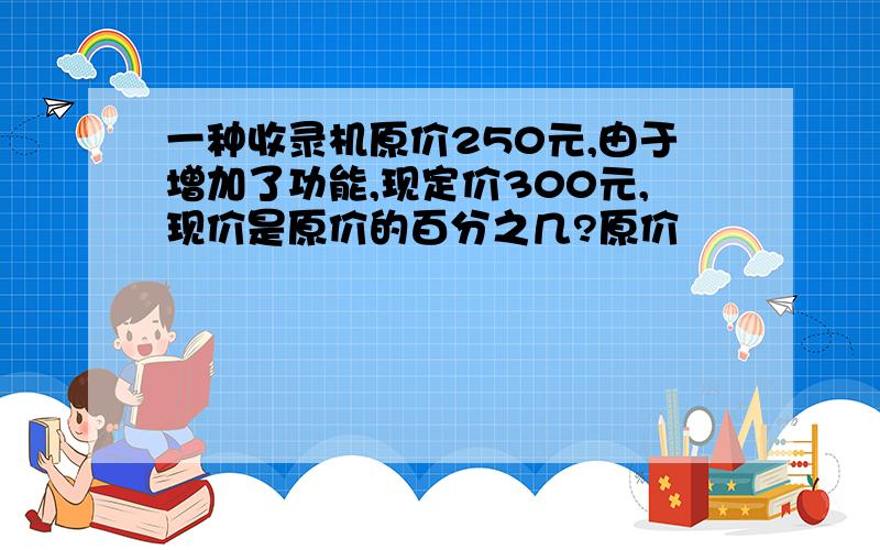 一种收录机原价250元,由于增加了功能,现定价300元,现价是原价的百分之几?原价