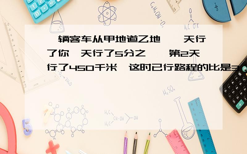 一辆客车从甲地道乙地,一天行了你一天行了5分之一,第2天行了450千米,这时已行路程的比是3：7.甲乙两地