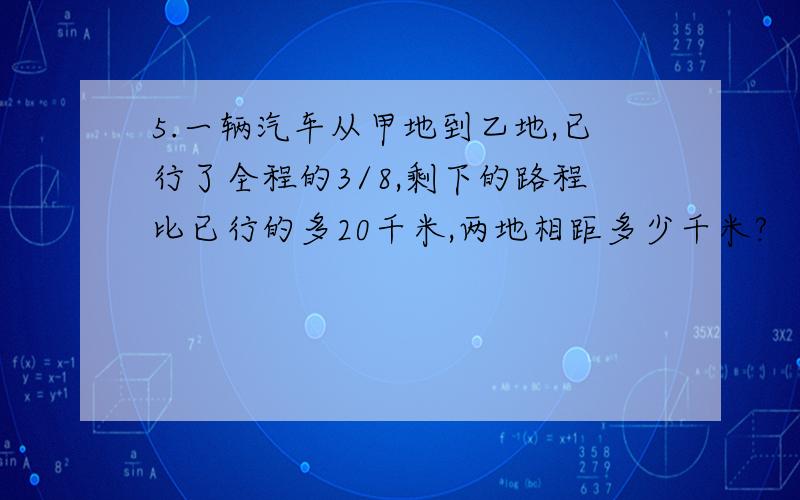 5.一辆汽车从甲地到乙地,已行了全程的3/8,剩下的路程比已行的多20千米,两地相距多少千米?