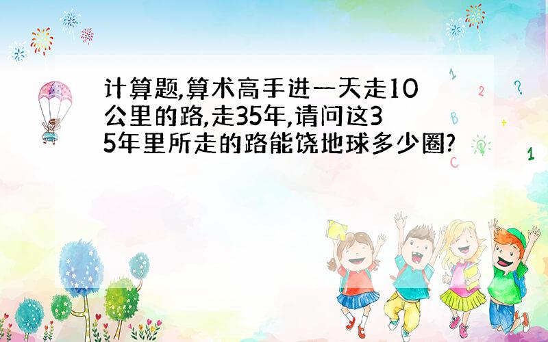 计算题,算术高手进一天走10公里的路,走35年,请问这35年里所走的路能饶地球多少圈?