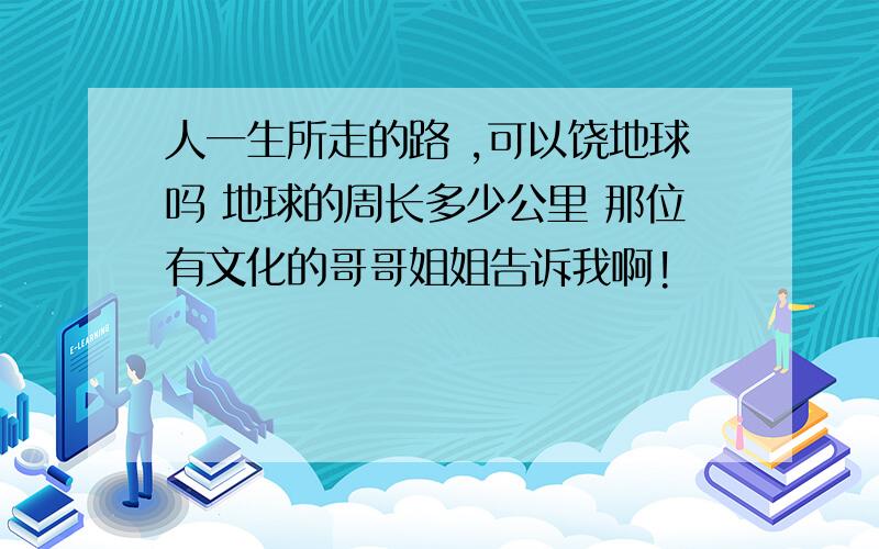 人一生所走的路 ,可以饶地球吗 地球的周长多少公里 那位有文化的哥哥姐姐告诉我啊!