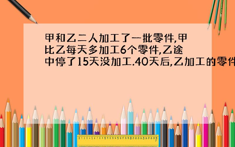 甲和乙二人加工了一批零件,甲比乙每天多加工6个零件,乙途中停了15天没加工.40天后,乙加工的零件时甲的