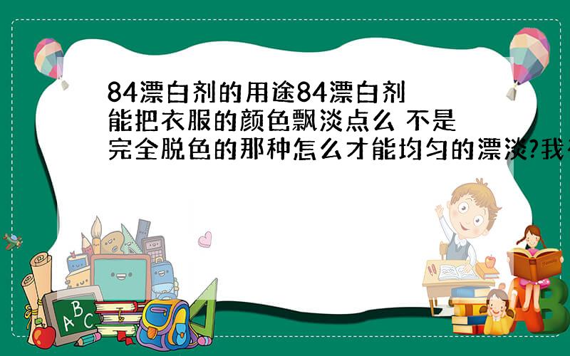 84漂白剂的用途84漂白剂 能把衣服的颜色飘淡点么 不是完全脱色的那种怎么才能均匀的漂淡?我有一件衣服 是粉色的 我觉得