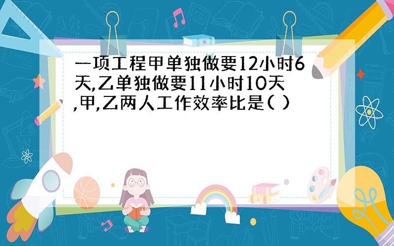 一项工程甲单独做要12小时6天,乙单独做要11小时10天,甲,乙两人工作效率比是( )