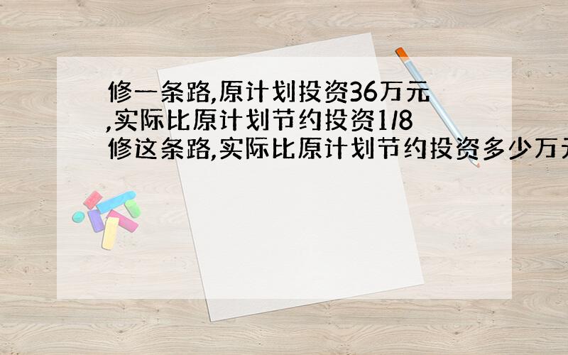 修一条路,原计划投资36万元,实际比原计划节约投资1/8修这条路,实际比原计划节约投资多少万元?