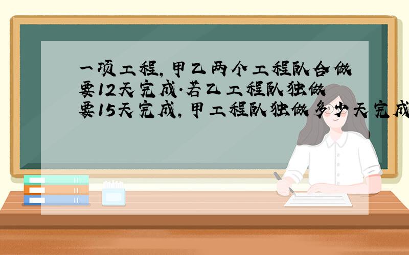 一项工程,甲乙两个工程队合做要12天完成.若乙工程队独做要15天完成,甲工程队独做多少天完成?