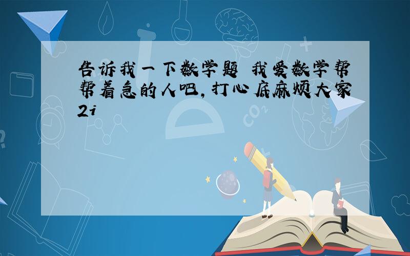 告诉我一下数学题 我爱数学帮帮着急的人吧,打心底麻烦大家2i