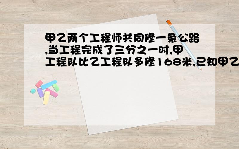 甲乙两个工程师共同修一条公路,当工程完成了三分之一时,甲工程队比乙工程队多修168米,已知甲乙两个工程队修路效率比是3：