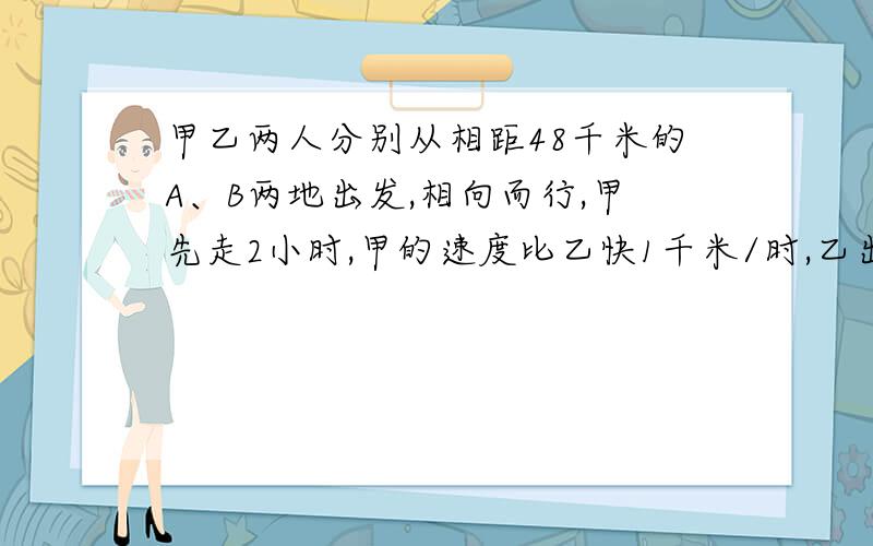 甲乙两人分别从相距48千米的A、B两地出发,相向而行,甲先走2小时,甲的速度比乙快1千米/时,乙出发后4小时两人相距4千