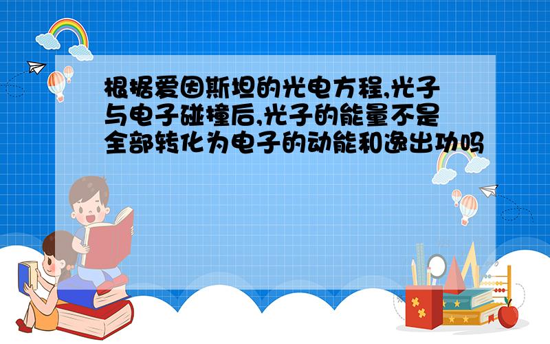 根据爱因斯坦的光电方程,光子与电子碰撞后,光子的能量不是全部转化为电子的动能和逸出功吗