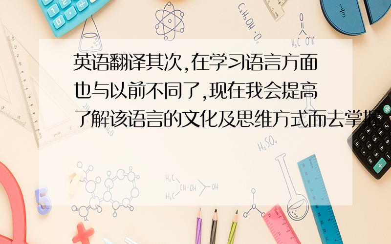 英语翻译其次,在学习语言方面也与以前不同了,现在我会提高了解该语言的文化及思维方式而去掌握一门语言.