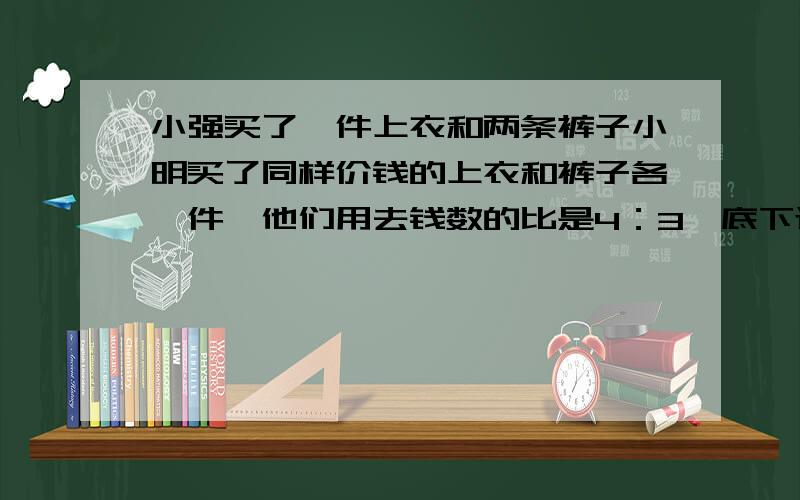 小强买了一件上衣和两条裤子小明买了同样价钱的上衣和裤子各一件,他们用去钱数的比是4：3,底下还有