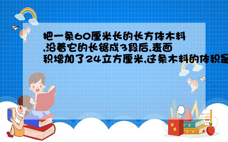 把一条60厘米长的长方体木料,沿着它的长锯成3段后,表面积增加了24立方厘米,这条木料的体积是( )立方厘米