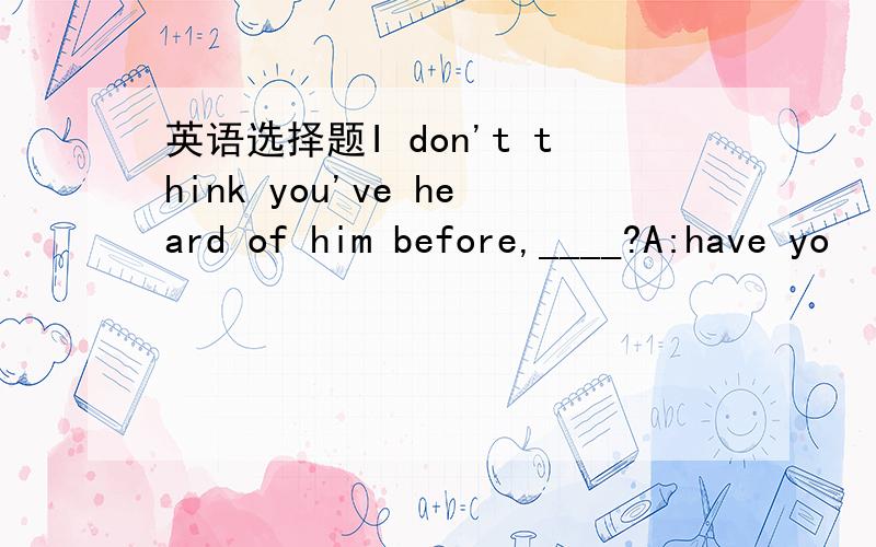 英语选择题I don't think you've heard of him before,____?A:have yo