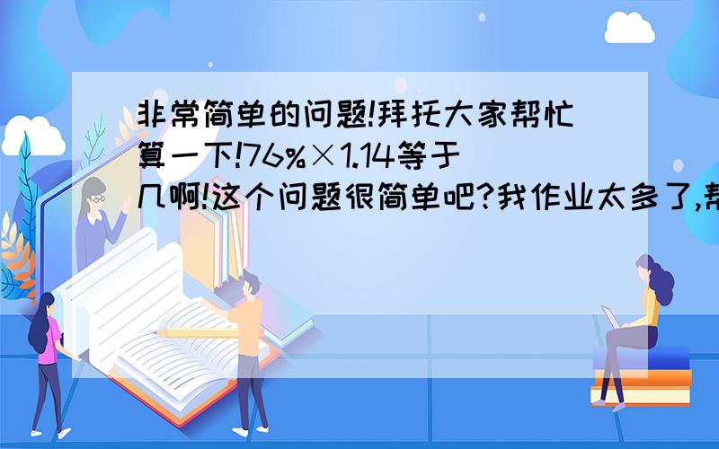 非常简单的问题!拜托大家帮忙算一下!76%×1.14等于几啊!这个问题很简单吧?我作业太多了,帮忙算一下!