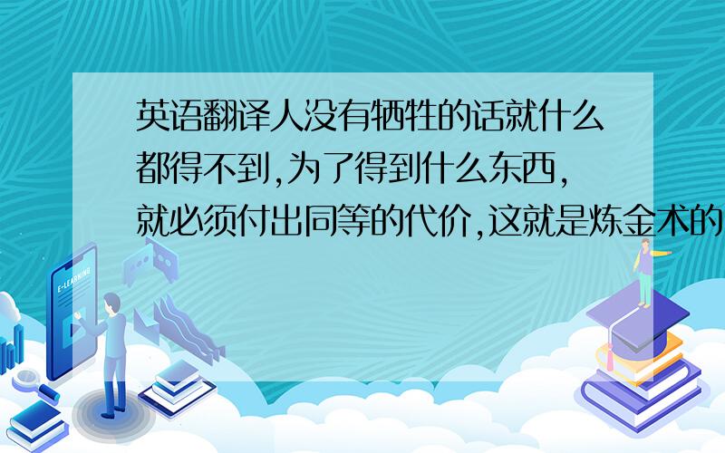 英语翻译人没有牺牲的话就什么都得不到,为了得到什么东西,就必须付出同等的代价,这就是炼金术的“等价交换”原则!那时我们坚