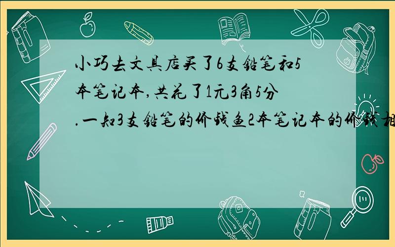 小巧去文具店买了6支铅笔和5本笔记本,共花了1元3角5分.一知3支铅笔的价钱鱼2本笔记本的价钱相等,求1支铅笔和1本笔记