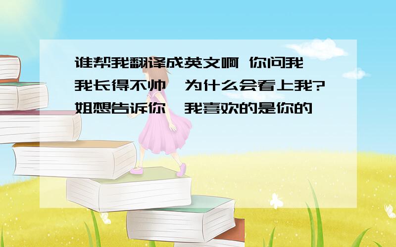 谁帮我翻译成英文啊 你问我,我长得不帅,为什么会看上我?姐想告诉你,我喜欢的是你的