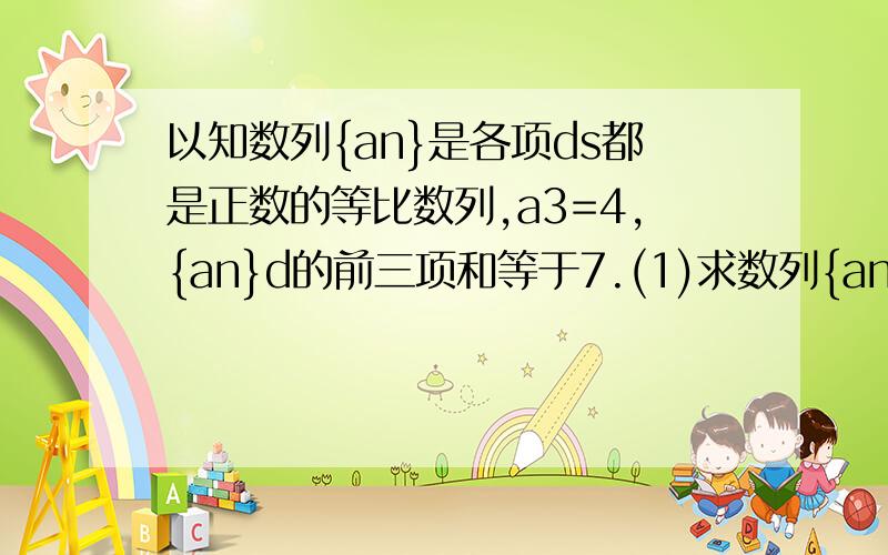 以知数列{an}是各项ds都是正数的等比数列,a3=4,{an}d的前三项和等于7.(1)求数列{an}的通项公式,(2